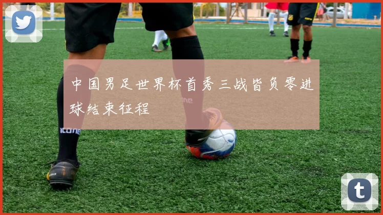 中国男足世界杯首秀三战皆负零进球结束征程