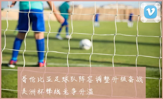 哥伦比亚足球队阵容调整升级备战美洲杯锋线竞争升温