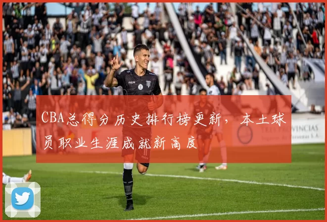 CBA总得分历史排行榜更新，本土球员职业生涯成就新高度