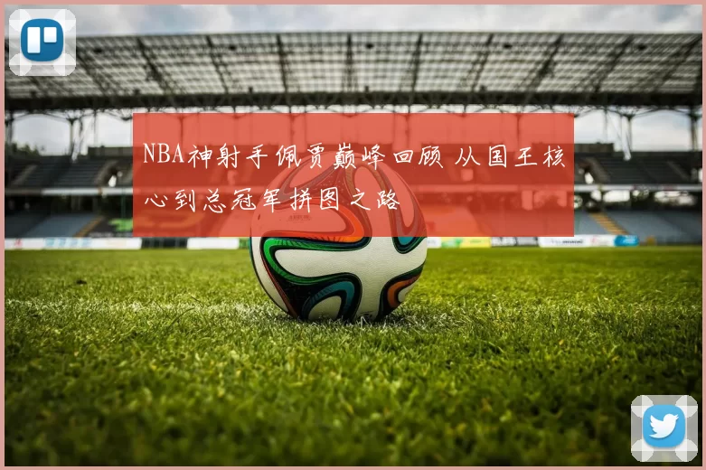 NBA神射手佩贾巅峰回顾 从国王核心到总冠军拼图之路