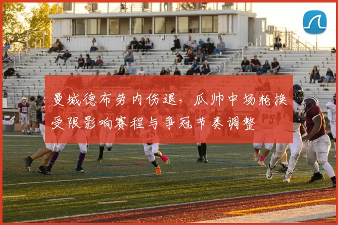 曼城德布劳内伤退,瓜帅中场轮换受限影响赛程与争冠节奏调整