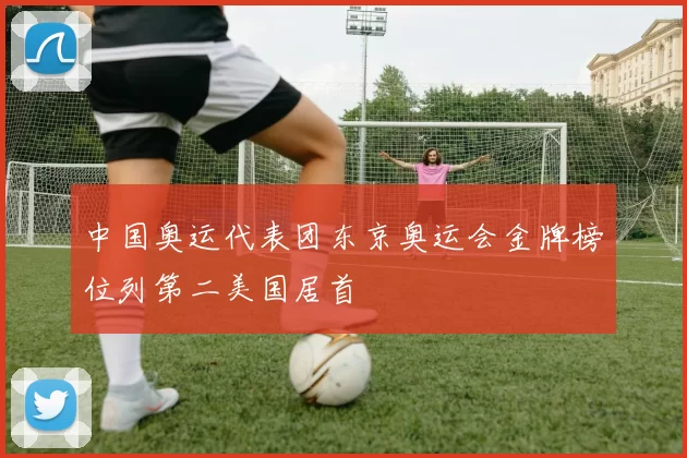 中国奥运代表团东京奥运会金牌榜位列第二美国居首