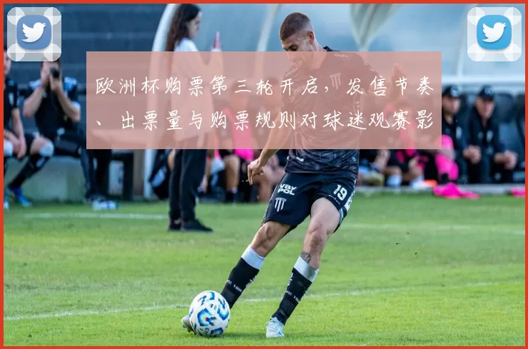 欧洲杯购票第三轮开启，发售节奏、出票量与购票规则对球迷观赛影响