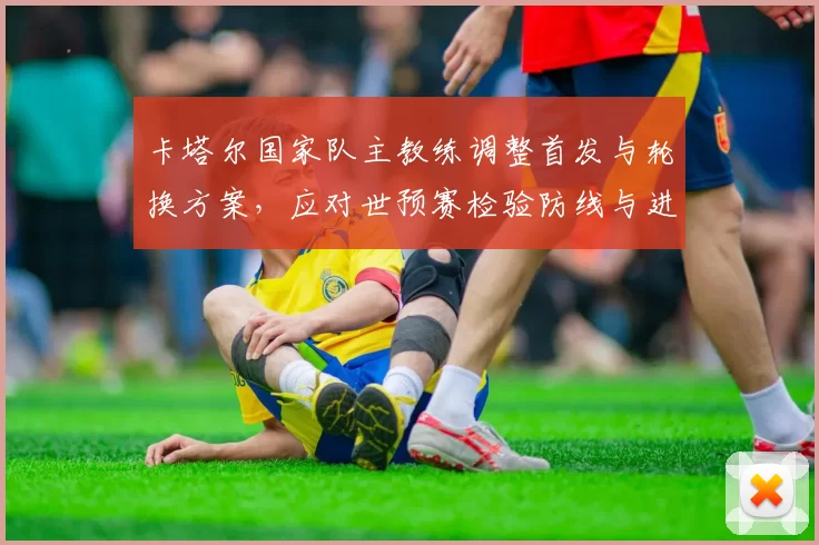 卡塔尔国家队主教练调整首发与轮换方案，应对世预赛检验防线与进攻节奏