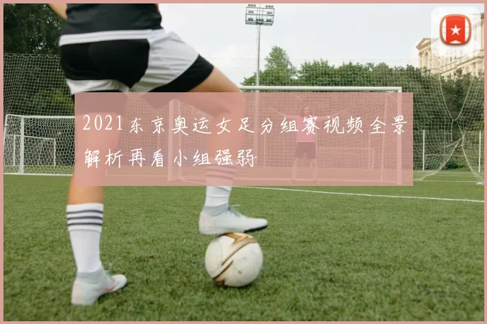 2021东京奥运女足分组赛视频全景解析再看小组强弱