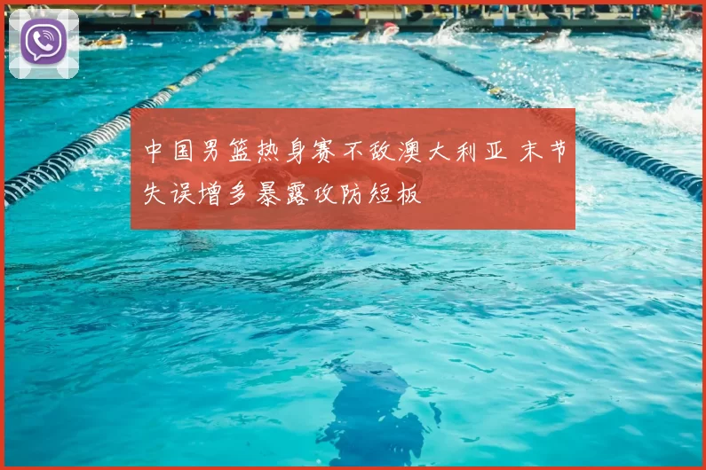 中国男篮热身赛不敌澳大利亚 末节失误增多暴露攻防短板