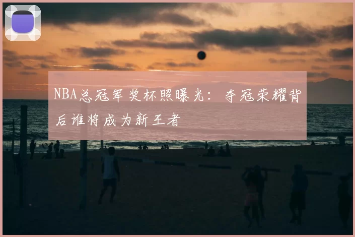 NBA总冠军奖杯照曝光：夺冠荣耀背后谁将成为新王者