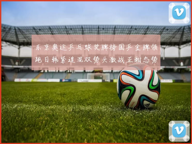 东京奥运乒乓球奖牌榜国乒金牌领跑日韩紧追混双势头激战正酣态势