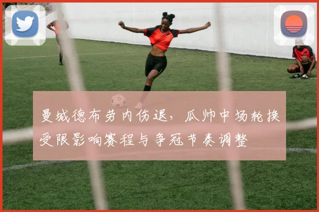 曼城德布劳内伤退,瓜帅中场轮换受限影响赛程与争冠节奏调整