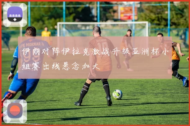 伊朗对阵伊拉克激战升级亚洲杯小组赛出线悬念加大