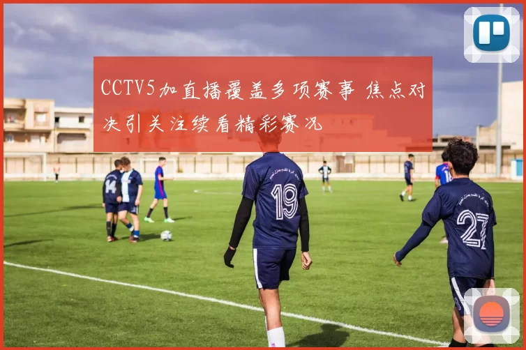 CCTV5加直播覆盖多项赛事 焦点对决引关注续看精彩赛况