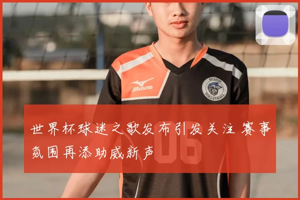 世界杯球迷之歌发布引发关注 赛事氛围再添助威新声