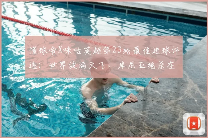 懂球帝X咪咕英超第23轮最佳进球评选：世界波满天飞，库尼亚绝杀在列