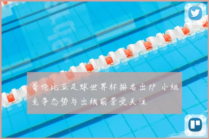 哥伦比亚足球世界杯排名出炉 小组竞争态势与出线前景受关注