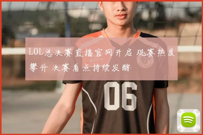 LOL总决赛直播官网开启 观赛热度攀升 决赛看点持续发酵
