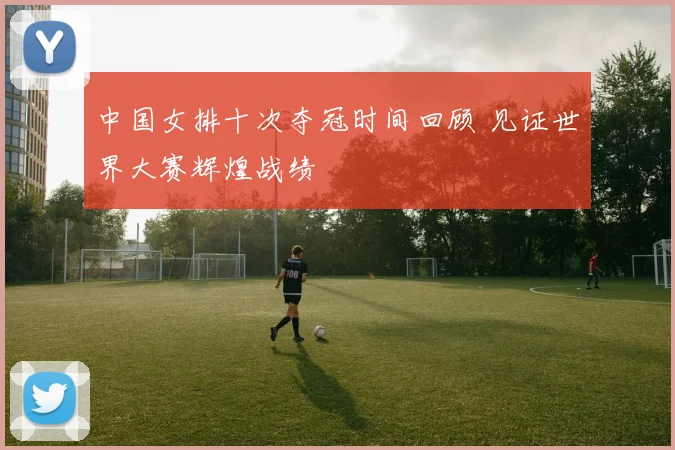 中国女排十次夺冠时间回顾 见证世界大赛辉煌战绩