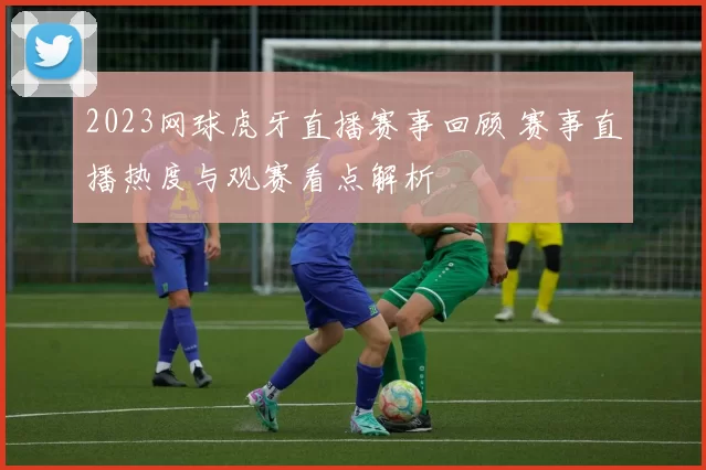 2023网球虎牙直播赛事回顾 赛事直播热度与观赛看点解析