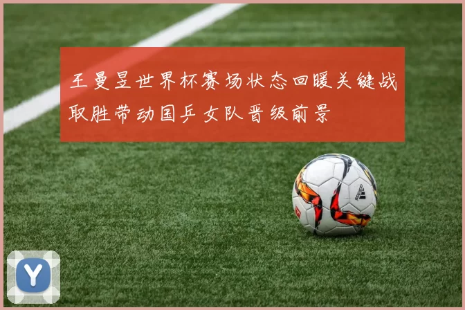 王曼昱世界杯赛场状态回暖关键战取胜带动国乒女队晋级前景