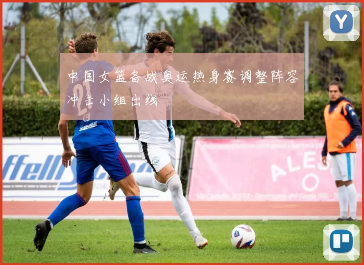 中国女篮备战奥运热身赛调整阵容冲击小组出线