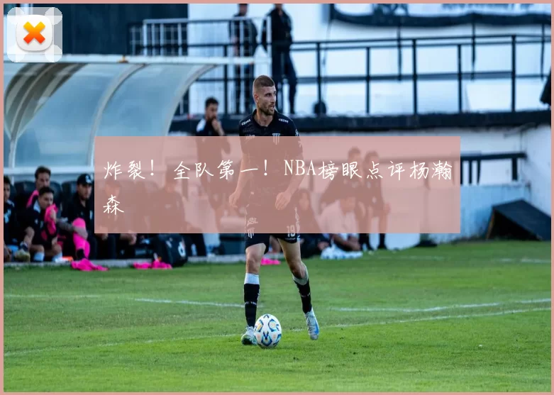 炸裂！全队第一！NBA榜眼点评杨瀚森