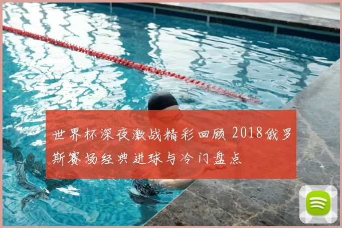 世界杯深夜激战精彩回顾 2018俄罗斯赛场经典进球与冷门盘点