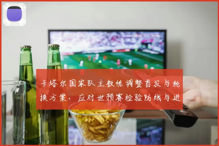 卡塔尔国家队主教练调整首发与轮换方案，应对世预赛检验防线与进攻节奏