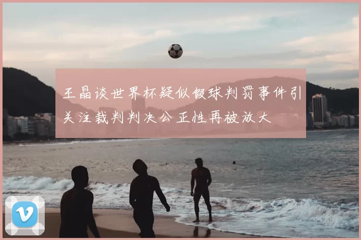 王晶谈世界杯疑似假球判罚事件引关注裁判判决公正性再被放大