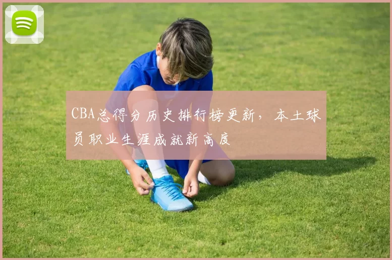 CBA总得分历史排行榜更新，本土球员职业生涯成就新高度