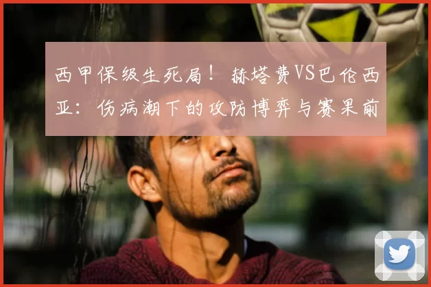 西甲保级生死局！赫塔费VS巴伦西亚：伤病潮下的攻防博弈与赛果前瞻_防守_比赛_进攻