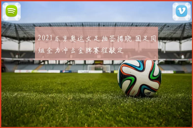 2021东京奥运女足抽签揭晓 国足同组全力冲击金牌赛程敲定