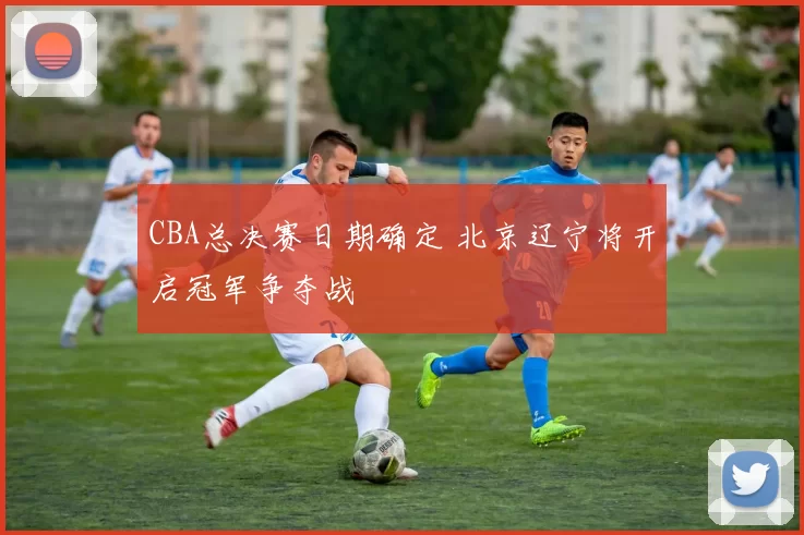 CBA总决赛日期确定 北京辽宁将开启冠军争夺战
