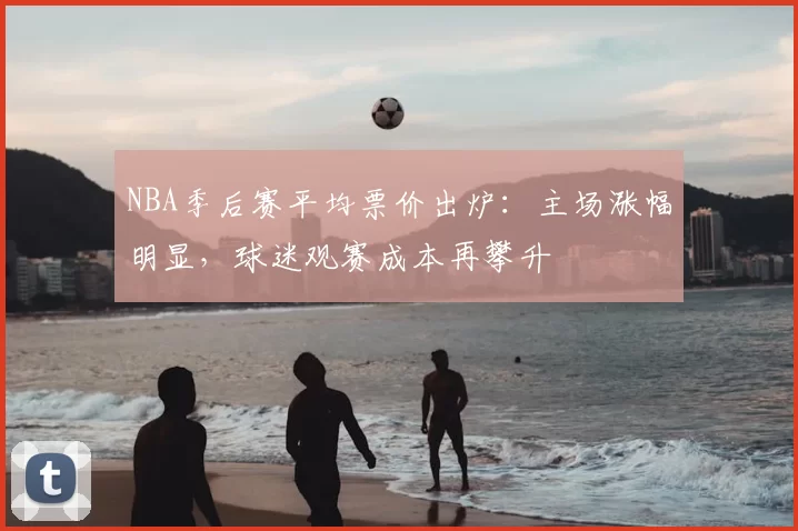 NBA季后赛平均票价出炉：主场涨幅明显，球迷观赛成本再攀升