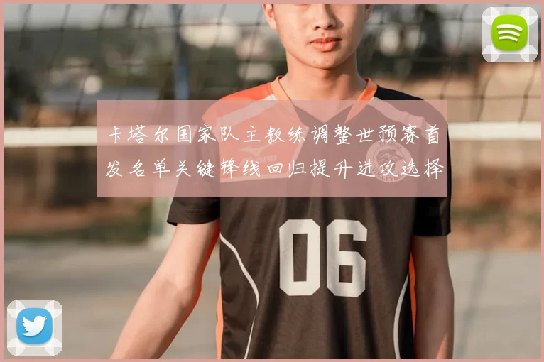 卡塔尔国家队主教练调整世预赛首发名单关键锋线回归提升进攻选择