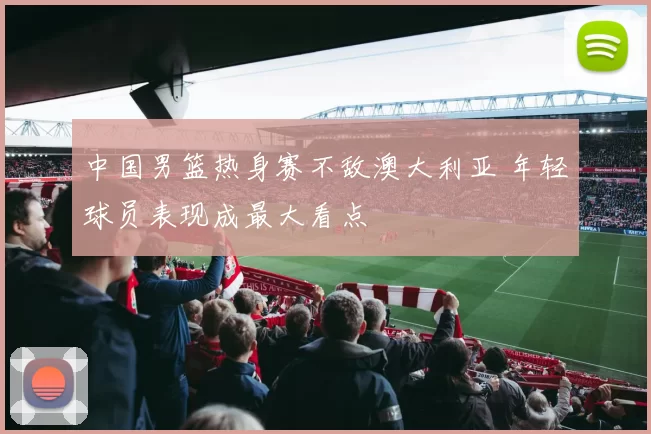 中国男篮热身赛不敌澳大利亚 年轻球员表现成最大看点