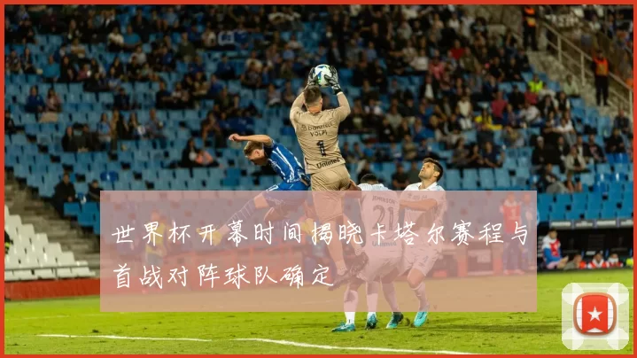 世界杯开幕时间揭晓卡塔尔赛程与首战对阵球队确定