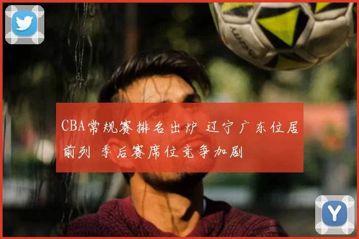 CBA常规赛排名出炉 辽宁广东位居前列 季后赛席位竞争加剧