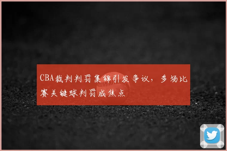 CBA裁判判罚集锦引发争议，多场比赛关键球判罚成焦点
