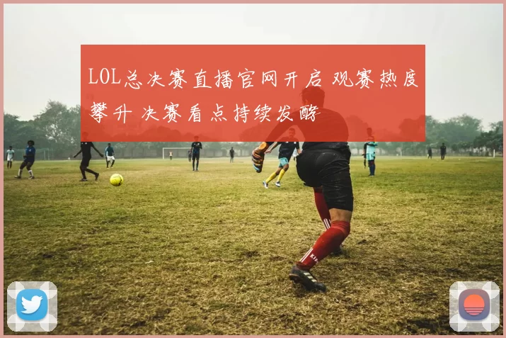 LOL总决赛直播官网开启 观赛热度攀升 决赛看点持续发酵