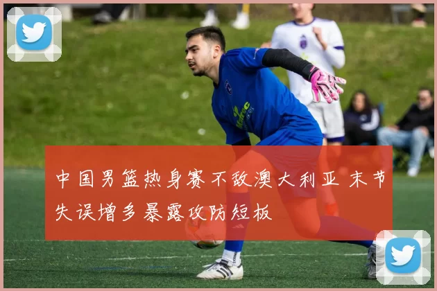 中国男篮热身赛不敌澳大利亚 末节失误增多暴露攻防短板