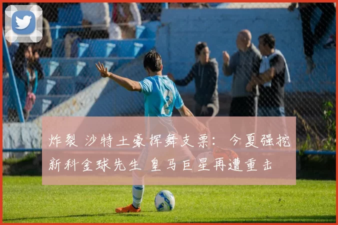 炸裂 沙特土豪挥舞支票：今夏强挖新科金球先生 皇马巨星再遭重击