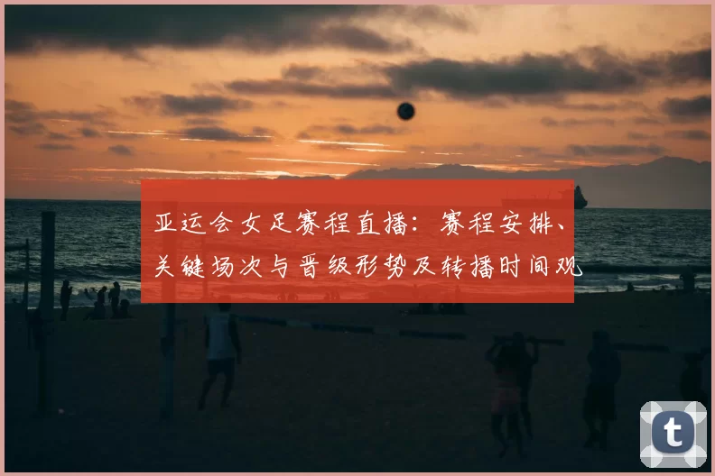 亚运会女足赛程直播：赛程安排、关键场次与晋级形势及转播时间观赛指南