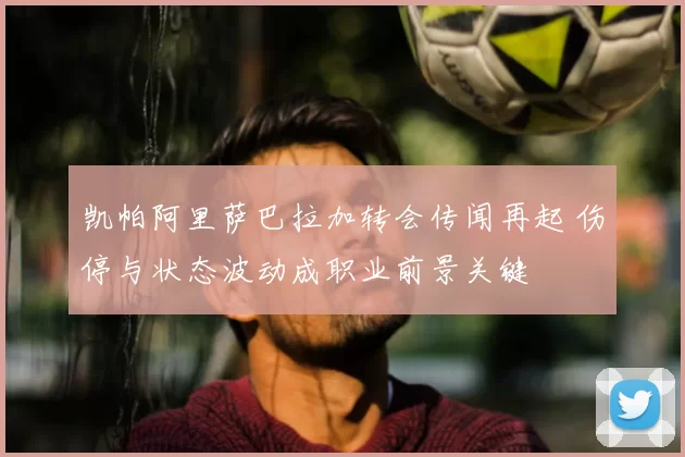 凯帕阿里萨巴拉加转会传闻再起 伤停与状态波动成职业前景关键