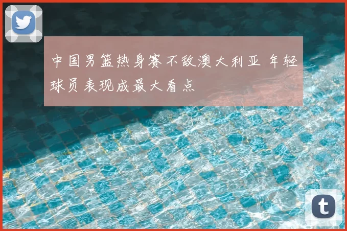 中国男篮热身赛不敌澳大利亚 年轻球员表现成最大看点
