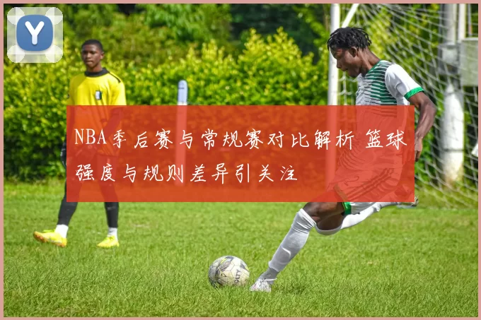 NBA季后赛与常规赛对比解析 篮球强度与规则差异引关注