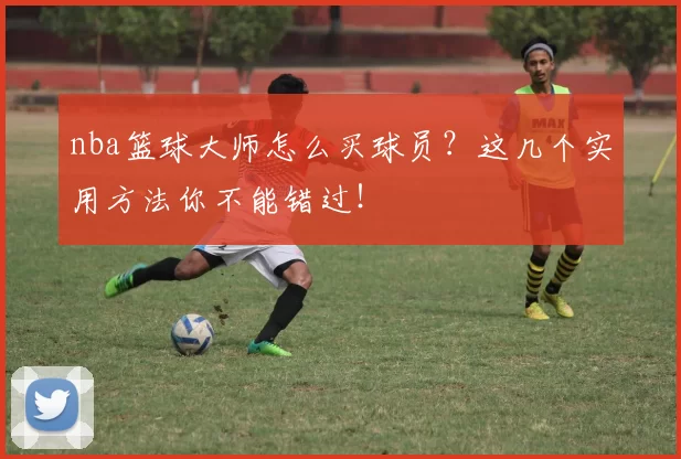 nba篮球大师怎么买球员？这几个实用方法你不能错过！