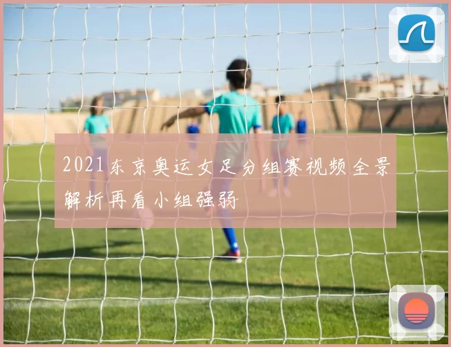 2021东京奥运女足分组赛视频全景解析再看小组强弱