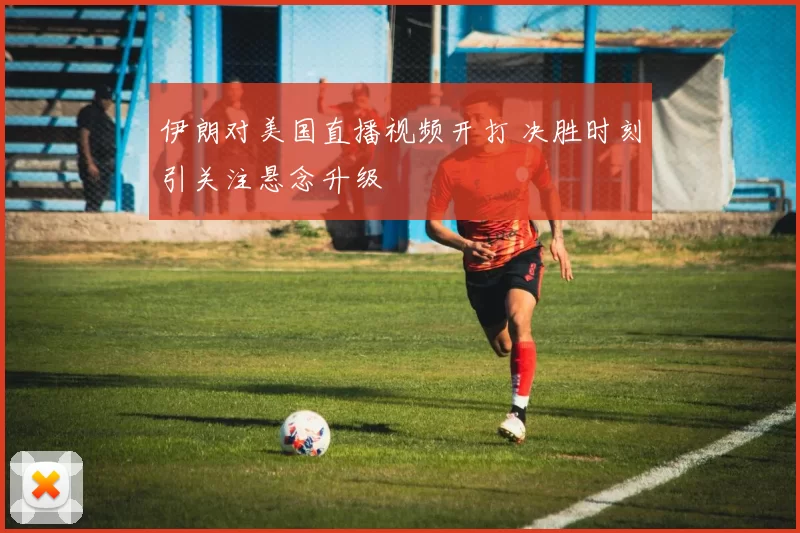 伊朗对美国直播视频开打 决胜时刻引关注悬念升级