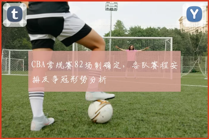 CBA常规赛82场制确定，各队赛程安排及争冠形势分析