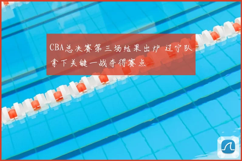CBA总决赛第三场结果出炉 辽宁队拿下关键一战夺得赛点