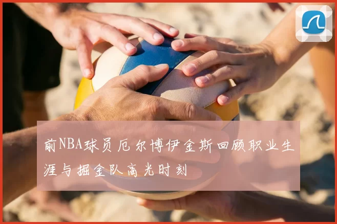 前NBA球员厄尔博伊金斯回顾职业生涯与掘金队高光时刻